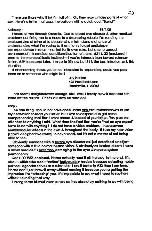 $3 There are those who think I’m full of it Or, they may crlicize parts of what | soy. Here’s @ letier hat pops the balloon with a quick loud, “Bang!”™  Anthony - 98/1/31 1 heard of you thvough Qpuniia. Due 10 0 bod eye disorder & other medical problems confining me 1o @ house in a depressing suburb, ’m sending the enclosed zne of mine of fo people who might stand a chance of understanding what I’m saying fo them. 1o fry fo ge! qudiolapa ‘corespondencein retum - nof just for s own sk, but also o spread ‘awareness of this medical condiion/situation of mine. #31 & 32 (enciosed) | send fo fhe more poliically inctined — if you’re inferests lean foward sclence- fiction. #29 | con send lofer. I’m up 10.35 now but 31 s the best intro o me & his stuation. f after reading these, you’re not Interested in responding. couid you poss them on to someone who might be? Jay Horber 626 Paddock Lane Ubertyville, Il 60048  That seems sircightiorword enough. eh? WelL | folally blew it and sent him some wiillen buishit. Check out how he reacted!  Tony -  The one thing | should not have done under ny cicumsiances was fo use my near-vison 10 read your letter, but | was 5o desperate o get some comprehending mal that | wen! ahead & looked at your lefler. You pald no. aftention to anything I said. What does the fact that you’re “not an eye expert” have 1o do with anything? | do not have a vison problem. | have severe neuromuscuiar effectsin the eyes & fhroughout the body. f | use my near vision {1 can’t decipher wo words) fo never read. buti’s not a matter of not being. able fosee.  Obviously someone with a severa eye disorder as I just described s nof just someone with a fitle normal blued vision. & obviously as I stated clearly | have aneverread as s gxtremely damaging 10 the eyes & nervous syslem permanently  See NFO #32, enclosed, Please aclually read it ail the way 10 the end. I’s ‘about Laltists who don’t *nofice” [ndividuols In rouble because adapling noble pollicol agendos serves as a subsifute. I say It better In #32 than | am here. Please don’tjust thiow it away without reading it because you’re getting the impression ’m “aflacking” you. I’s Impossble 1o say what | need lo say here without sounding thot way.  Having some blumed vison as you do has absolutely nothing fo do with being 